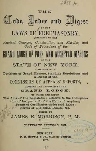 the
/of the
LAWS OF FREEMASONRY.
CONSISTING OF TUB
Ancient Charges, Constitution and Statutes, and
Code of Procedure of the
Hll LODGE I FIE MO ACCEPTED IIIOF THE
STATE OF NEW YORK,
TOGETHER WITH
Decisions of Grand Masters, Standing Resolutions, and
a Digest of the
COMMISSION OF APPEALS' REPORTS, .
ADOPTED AND APPROVED BY THE
GHA1VI> I^OOOE.
TO WHICH ABE ADDED
The Acts of the Legislature relative to the Incorpora-
tion of Lodg-es, and of the Hall and Asylum;
Forms of Certificates under said Laws
;
Forms of Diplomas, Dimits, &c.
EDITED BY
COPYRIGHT SECURED, 1877.
JAMES E. MORRISON, P. M.
II
COPYRIGHT SECURED, 1877.
NEW YORK :
P. B. Howell & Co., Masonic Temple.
1877.
 