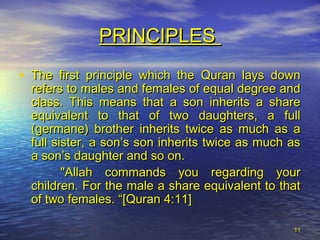 1111
PRINCIPLESPRINCIPLES
• The first principle which the Quran lays downThe first principle which the Quran lays down
refers to males and females of equal degree andrefers to males and females of equal degree and
class. This means that a son inherits a shareclass. This means that a son inherits a share
equivalent to that of two daughters, a fullequivalent to that of two daughters, a full
(germane) brother inherits twice as much as a(germane) brother inherits twice as much as a
full sister, a son’s son inherits twice as much asfull sister, a son’s son inherits twice as much as
a son’s daughter and so on.a son’s daughter and so on.
"Allah commands you regarding your"Allah commands you regarding your
children. For the male a share equivalent to thatchildren. For the male a share equivalent to that
of two females. “[Quran 4:11]of two females. “[Quran 4:11]
 