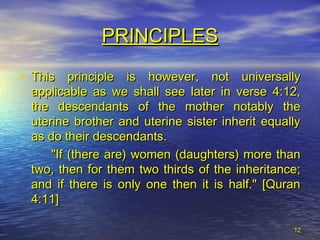 1212
PRINCIPLESPRINCIPLES
• This principle is however, not universallyThis principle is however, not universally
applicable as we shall see later in verse 4:12,applicable as we shall see later in verse 4:12,
the descendants of the mother notably thethe descendants of the mother notably the
uterine brother and uterine sister inherit equallyuterine brother and uterine sister inherit equally
as do their descendants.as do their descendants.
"If (there are) women (daughters) more than"If (there are) women (daughters) more than
two, then for them two thirds of the inheritance;two, then for them two thirds of the inheritance;
and if there is only one then it is half." [Quranand if there is only one then it is half." [Quran
4:11]4:11]
 