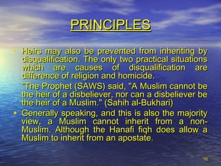 1616
• Heirs may also be prevented from inheriting byHeirs may also be prevented from inheriting by
disqualification. The only two practical situationsdisqualification. The only two practical situations
which are causes of disqualification arewhich are causes of disqualification are
difference of religion and homicide.difference of religion and homicide.
““The Prophet (SAWS) said, "A Muslim cannot beThe Prophet (SAWS) said, "A Muslim cannot be
the heir of a disbeliever, nor can a disbeliever bethe heir of a disbeliever, nor can a disbeliever be
the heir of a Muslim." (Sahih al-Bukhari)the heir of a Muslim." (Sahih al-Bukhari)
• Generally speaking, and this is also the majorityGenerally speaking, and this is also the majority
view, a Muslim cannot inherit from a non-view, a Muslim cannot inherit from a non-
Muslim. Although the Hanafi fiqh does allow aMuslim. Although the Hanafi fiqh does allow a
Muslim to inherit from an apostate.Muslim to inherit from an apostate.
PRINCIPLESPRINCIPLES
 