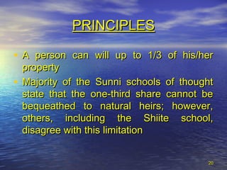 2020
• A person can will up to 1/3 of his/herA person can will up to 1/3 of his/her
propertyproperty
• Majority of the Sunni schools of thoughtMajority of the Sunni schools of thought
state that the one-third share cannot bestate that the one-third share cannot be
bequeathed to natural heirs; however,bequeathed to natural heirs; however,
others, including the Shiite school,others, including the Shiite school,
disagree with this limitationdisagree with this limitation
PRINCIPLESPRINCIPLES
 