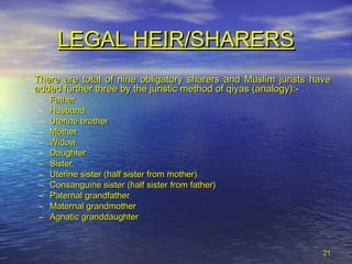 2121
LEGAL HEIR/SHARERSLEGAL HEIR/SHARERS
• There are total of nine obligatory sharers and Muslim jurists haveThere are total of nine obligatory sharers and Muslim jurists have
added further three by the juristic method of qiyas (analogy):-added further three by the juristic method of qiyas (analogy):-
– FatherFather
– HusbandHusband
– Uterine brotherUterine brother
– MotherMother
– WidowWidow
– DaughterDaughter
– SisterSister
– Uterine sister (half sister from mother)Uterine sister (half sister from mother)
– Consanguine sister (half sister from father)Consanguine sister (half sister from father)
– Paternal grandfatherPaternal grandfather
– Maternal grandmotherMaternal grandmother
– Agnatic granddaughterAgnatic granddaughter
 