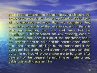 • Allah thus commands you concerning your children: theAllah thus commands you concerning your children: the
share of the male is like that of two females. If (the heirsshare of the male is like that of two females. If (the heirs
of the deceased are) more than two daughters, theyof the deceased are) more than two daughters, they
shall have two-thirds of the inheritance; and if there isshall have two-thirds of the inheritance; and if there is
only one daughter, then she shall have half theonly one daughter, then she shall have half the
inheritance. If the deceased has any offspring, each ofinheritance. If the deceased has any offspring, each of
his parents shall have a sixth of the inheritance; and ifhis parents shall have a sixth of the inheritance; and if
the deceased has no child and his parents alone inheritthe deceased has no child and his parents alone inherit
him, then one-third shall go to his mother; and if thehim, then one-third shall go to his mother; and if the
deceased has brothers and sisters, then one-sixth shalldeceased has brothers and sisters, then one-sixth shall
go to his mother. All these shares are to be given aftergo to his mother. All these shares are to be given after
payment of the bequest he might have made or anypayment of the bequest he might have made or any
debts outstanding against himdebts outstanding against him
2323
 