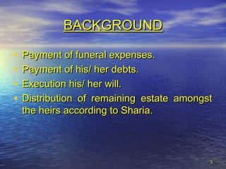 33
BACKGROUNDBACKGROUND
• Payment of funeral expenses.Payment of funeral expenses.
• Payment of his/ her debts.Payment of his/ her debts.
• Execution his/ her will.Execution his/ her will.
• Distribution of remaining estate amongstDistribution of remaining estate amongst
the heirs according to Sharia.the heirs according to Sharia.
 