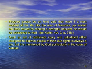 • Prophet (peace be on him) said that even if a manProphet (peace be on him) said that even if a man
worked all his life, like the men of Paradise, yet endedworked all his life, like the men of Paradise, yet ended
his life's record by making a wrongful bequest, he wouldhis life's record by making a wrongful bequest, he would
be consigned to Hell. (Ibn Kathir, vol. 2, p. 218.)be consigned to Hell. (Ibn Kathir, vol. 2, p. 218.)
• Such an act of deliberate injury and calculated effortSuch an act of deliberate injury and calculated effort
designed to deprive people of their due rights is always adesigned to deprive people of their due rights is always a
sin, but it is mentioned by God particularly in the case ofsin, but it is mentioned by God particularly in the case of
kalalahkalalah
3131
 