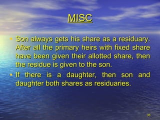 3535
• Son always gets his share as a residuary.Son always gets his share as a residuary.
After all the primary heirs with fixed shareAfter all the primary heirs with fixed share
have been given their allotted share, thenhave been given their allotted share, then
the residue is given to the son.the residue is given to the son.
• If there is a daughter, then son andIf there is a daughter, then son and
daughter both shares as residuaries.daughter both shares as residuaries.
MISCMISC
 