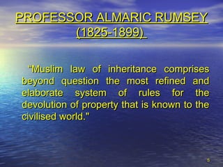 55
PROFESSOR ALMARIC RUMSEYPROFESSOR ALMARIC RUMSEY
(1825-1899)(1825-1899)
““Muslim law of inheritance comprisesMuslim law of inheritance comprises
beyond question the most refined andbeyond question the most refined and
elaborate system of rules for theelaborate system of rules for the
devolution of property that is known to thedevolution of property that is known to the
civilised world."civilised world."
 