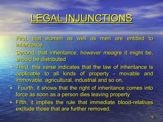 LEGAL INJUNCTIONSLEGAL INJUNCTIONS
• First, that women as well as men are entitled toFirst, that women as well as men are entitled to
inheritanceinheritance
• Second, that inheritance, however meagre it might be,Second, that inheritance, however meagre it might be,
should be distributedshould be distributed
• Third, this verse indicates that the law of inheritance isThird, this verse indicates that the law of inheritance is
applicable to all kinds of property - movable andapplicable to all kinds of property - movable and
immovable, agricultural, industrial and so on.immovable, agricultural, industrial and so on.
• Fourth, it shows that the right of inheritance comes intoFourth, it shows that the right of inheritance comes into
force as soon as a person dies leaving propertyforce as soon as a person dies leaving property
• Fifth, it implies the rule that immediate blood-relativesFifth, it implies the rule that immediate blood-relatives
exclude those that are further removed.exclude those that are further removed.
99
 