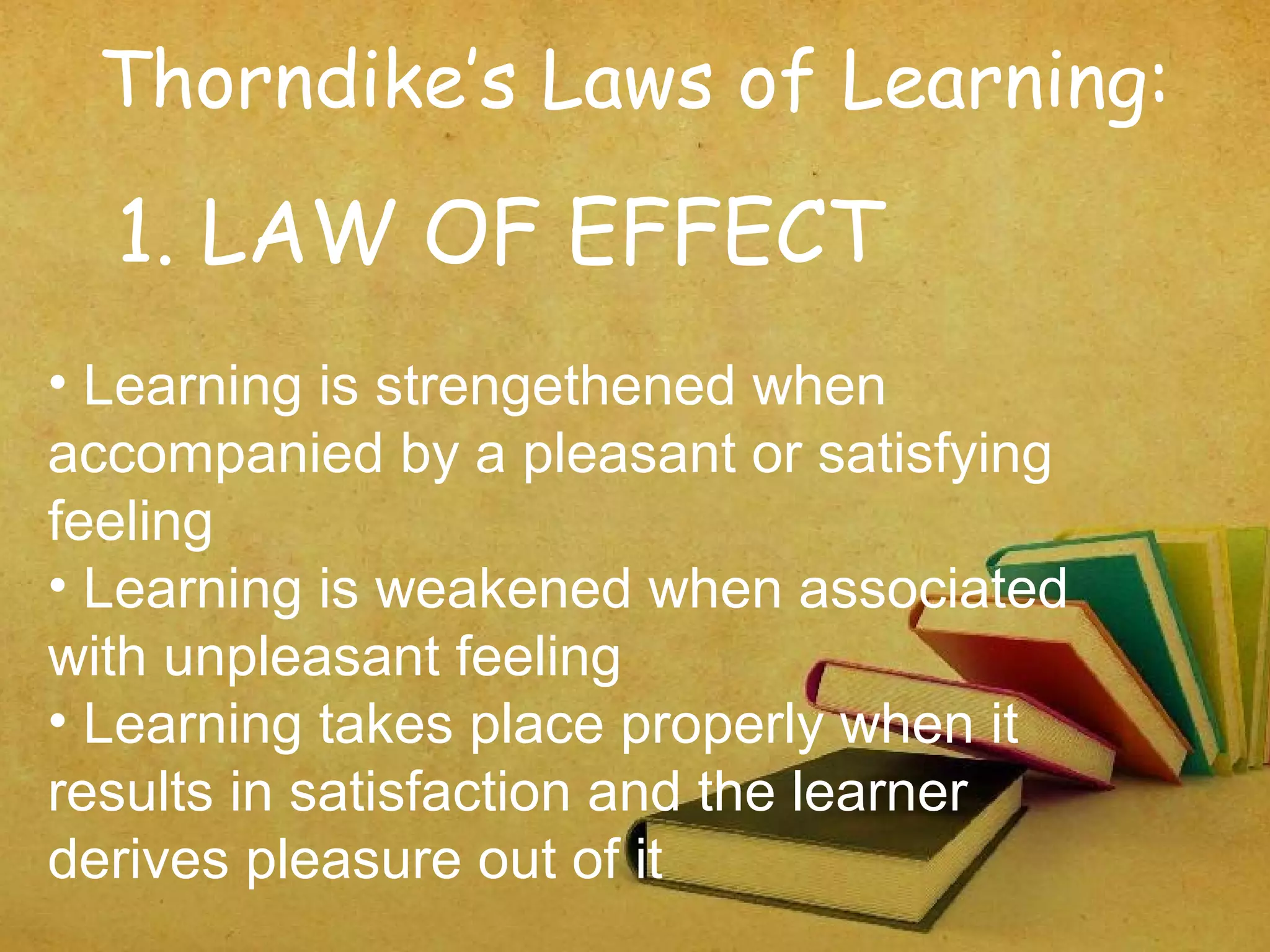 Thorndike’s Laws of Learning:
1. LAW OF EFFECT
• Learning is strengethened when
accompanied by a pleasant or satisfying
feeling
• Learning is weakened when associated
with unpleasant feeling
• Learning takes place properly when it
results in satisfaction and the learner
derives pleasure out of it
 