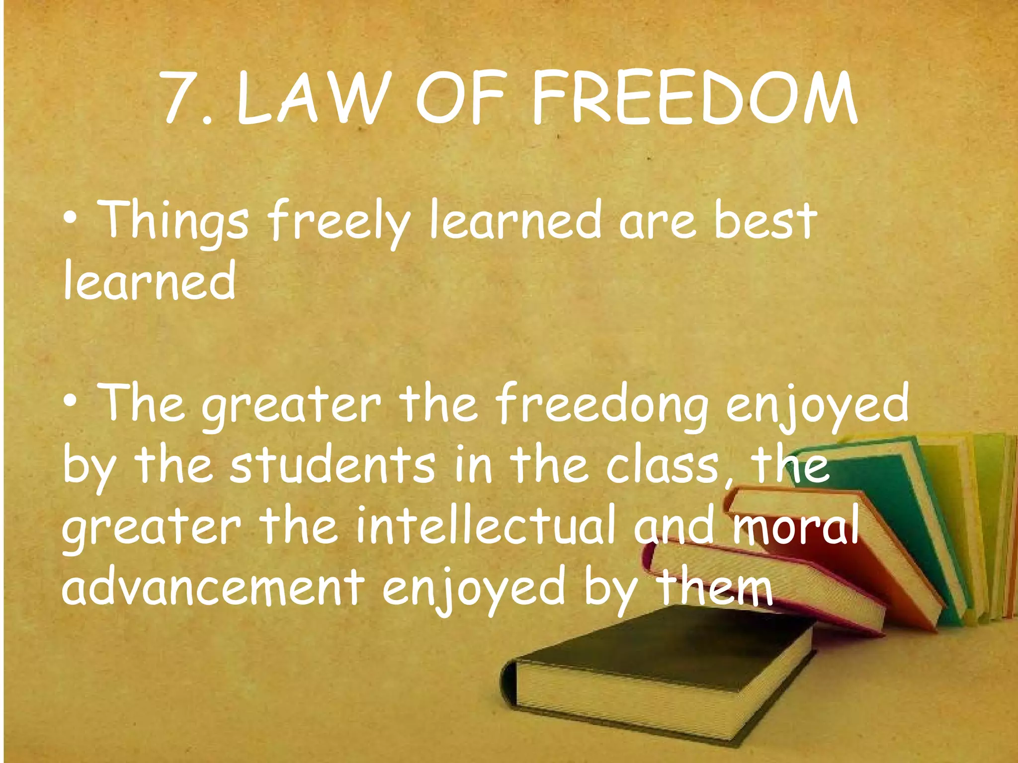 7. LAW OF FREEDOM
• Things freely learned are best
learned
• The greater the freedong enjoyed
by the students in the class, the
greater the intellectual and moral
advancement enjoyed by them
 