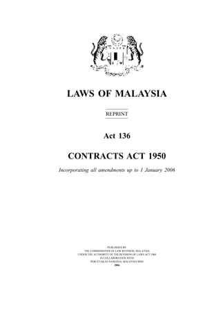 Contracts 1
LAWS OF MALAYSIA
REPRINT
Act 136
CONTRACTS ACT 1950
Incorporating all amendments up to 1 January 2006
PUBLISHED BY
THE COMMISSIONER OF LAW REVISION, MALAYSIA
UNDER THE AUTHORITY OF THE REVISION OF LAWS ACT 1968
IN COLLABORATION WITH
PERCETAKAN NASIONAL MALAYSIA BHD
2006
 