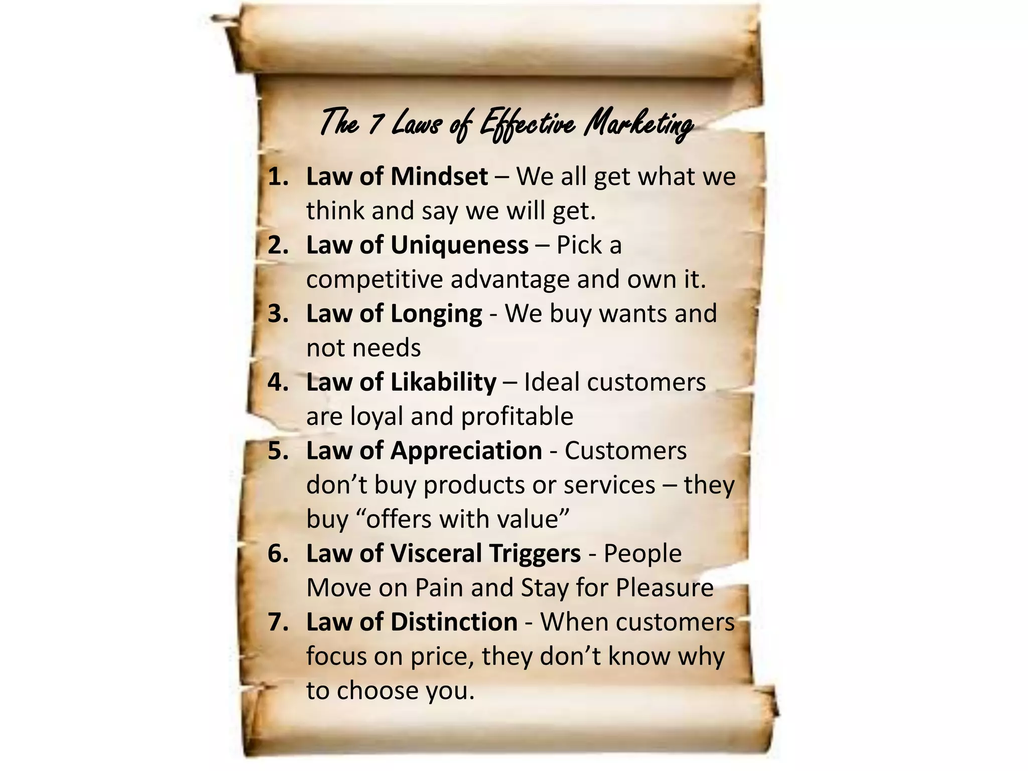 The 7 Laws of Effective MarketingLaw of Mindset – We all get what we think and say we will get.Law of Uniqueness – Pick a competitive advantage and own it.Law of Longing - We buy wants and not needsLaw of Likability – Ideal customers are loyal and profitableLaw of Appreciation - Customers don’t buy products or services – they buy “offers with value”Law of Visceral Triggers - People Move on Pain and Stay for PleasureLaw of Distinction - When customers focus on price, they don’t know why to choose you.