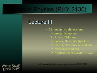 Lecture IIILecture III
General Physics (PHY 2130)
• Motion in two dimensions
 projectile motion
• The Laws of Motion
 Forces, Newton’s first law
 Inertia, Newton’s second law
 Newton’s third law
 Application of Newton’s laws
http://www.physics.wayne.edu/~apetrov/PHY2130/
 