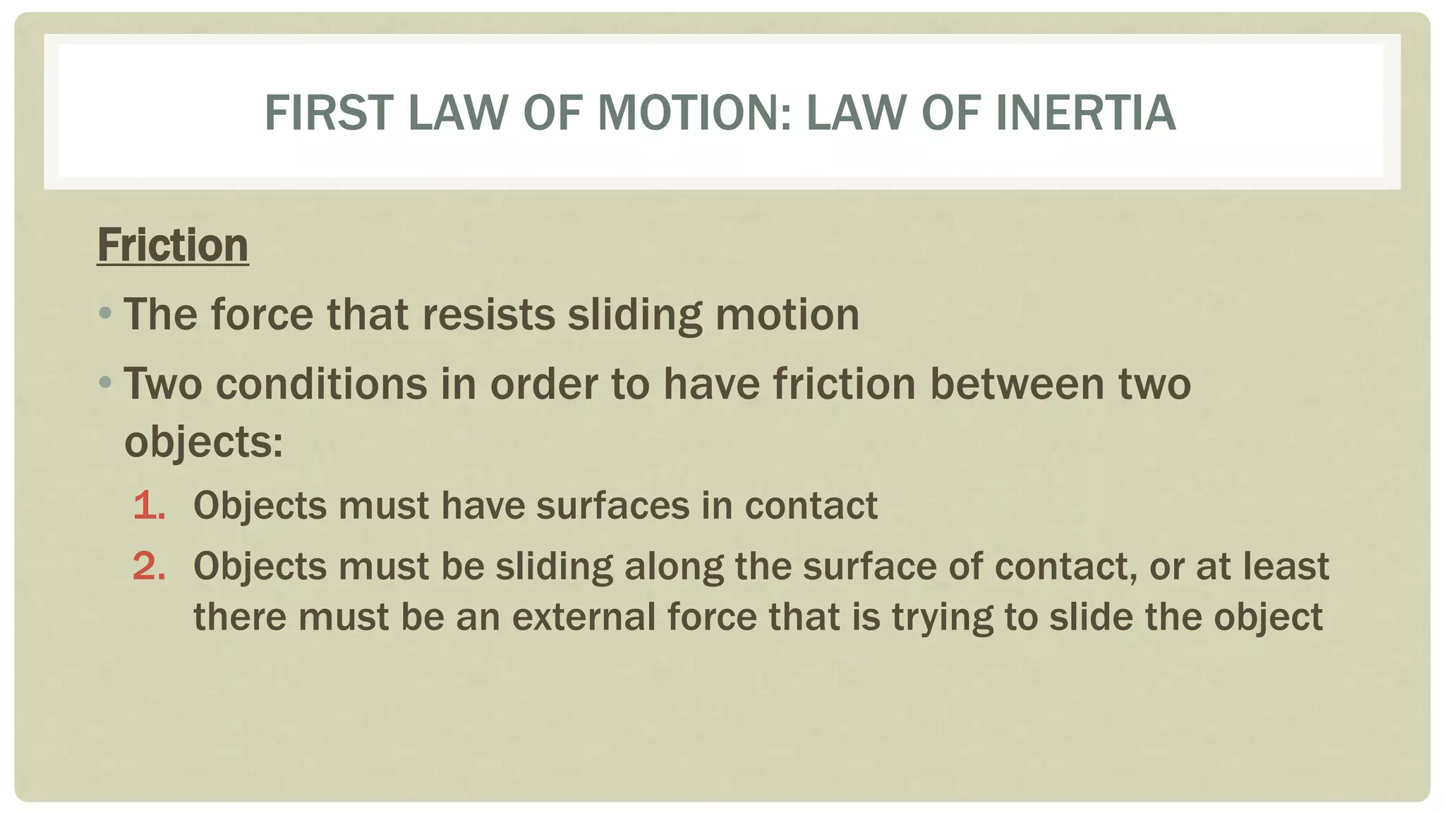 FIRST LAW OF MOTION: LAW OF INERTIA
Friction
• The force that resists sliding motion
• Two conditions in order to have friction between two
objects:
1. Objects must have surfaces in contact
2. Objects must be sliding along the surface of contact, or at least
there must be an external force that is trying to slide the object
 