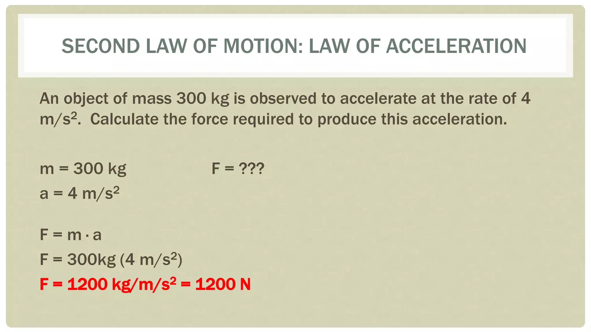 SECOND LAW OF MOTION: LAW OF ACCELERATION
An object of mass 300 kg is observed to accelerate at the rate of 4
m/s2. Calculate the force required to produce this acceleration.
m = 300 kg F = ???
a = 4 m/s2
F = m ∙ a
F = 300kg (4 m/s2)
F = 1200 kg/m/s2 = 1200 N
 