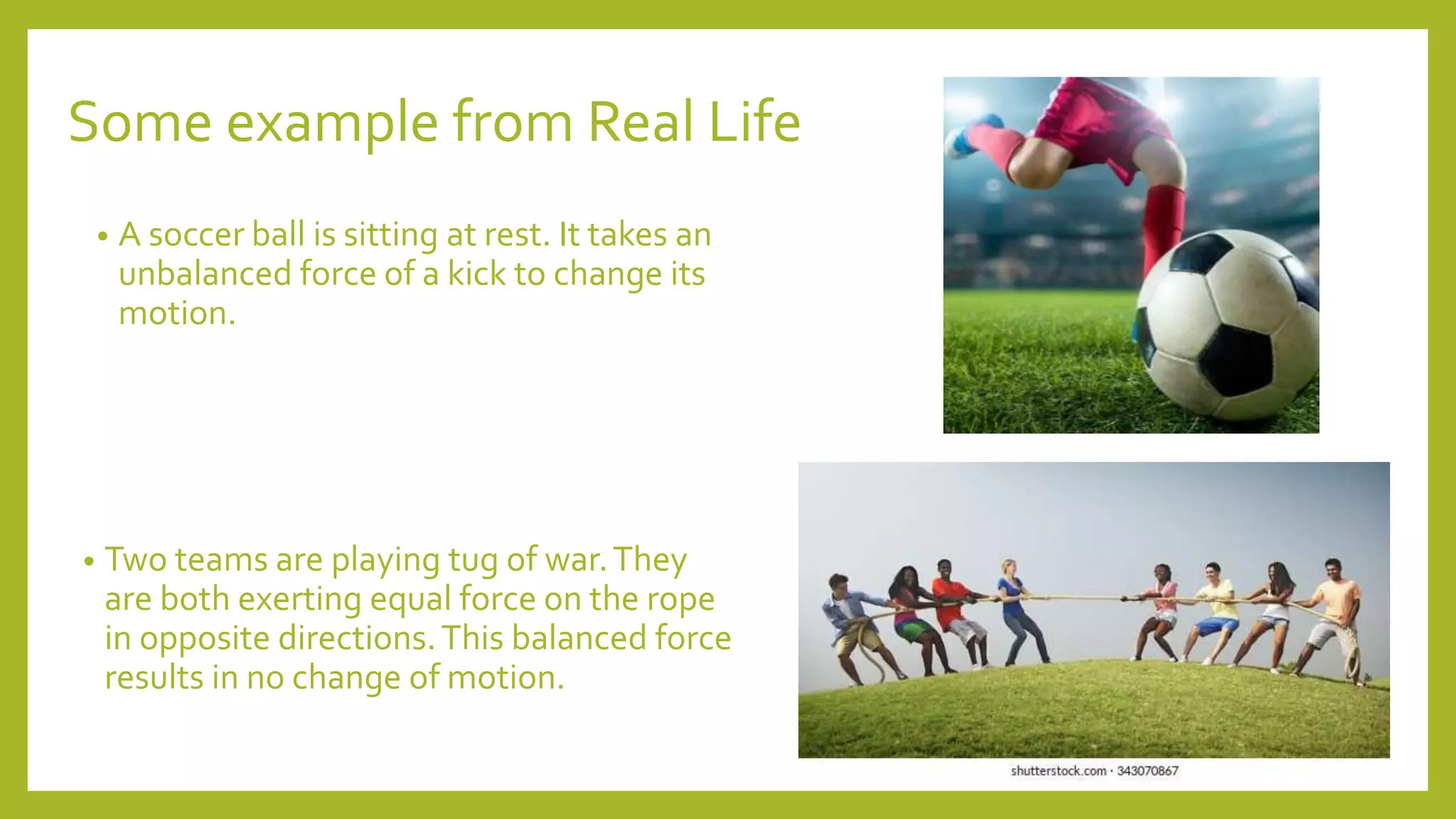 Some example from Real Life
• A soccer ball is sitting at rest. It takes an
unbalanced force of a kick to change its
motion.
• Two teams are playing tug of war.They
are both exerting equal force on the rope
in opposite directions.This balanced force
results in no change of motion.
 