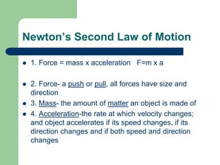 Newton’s Second Law of Motion
 1. Force = mass x acceleration F=m x a
 2. Force- a push or pull, all forces have size and
direction
 3. Mass- the amount of matter an object is made of
 4. Acceleration-the rate at which velocity changes;
and object accelerates if its speed changes, if its
direction changes and if both speed and direction
changes
 