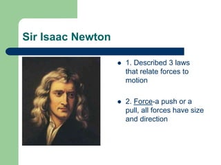 Sir Isaac Newton
 1. Described 3 laws
that relate forces to
motion
 2. Force-a push or a
pull, all forces have size
and direction
 