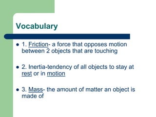 Vocabulary
 1. Friction- a force that opposes motion
between 2 objects that are touching
 2. Inertia-tendency of all objects to stay at
rest or in motion
 3. Mass- the amount of matter an object is
made of
 