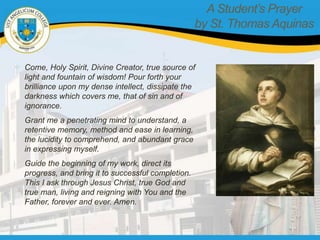 A Student’s Prayer
by St. Thomas Aquinas
Come, Holy Spirit, Divine Creator, true source of
light and fountain of wisdom! Pour forth your
brilliance upon my dense intellect, dissipate the
darkness which covers me, that of sin and of
ignorance.
Grant me a penetrating mind to understand, a
retentive memory, method and ease in learning,
the lucidity to comprehend, and abundant grace
in expressing myself.
Guide the beginning of my work, direct its
progress, and bring it to successful completion.
This I ask through Jesus Christ, true God and
true man, living and reigning with You and the
Father, forever and ever. Amen.
 