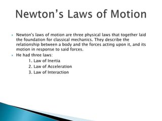 Newton's laws of motion are three physical laws that together laid
the foundation for classical mechanics. They describe the
relationship between a body and the forces acting upon it, and its
motion in response to said forces.
 He had three laws:
1. Law of Inertia
2. Law of Acceleration
3. Law of Interaction
 