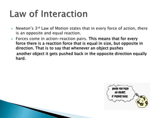  Newton’s 3rd Law of Motion states that in every force of action, there
is an opposite and equal reaction.
 Forces come in action-reaction pairs. This means that for every
force there is a reaction force that is equal in size, but opposite in
direction. That is to say that whenever an object pushes
another object it gets pushed back in the opposite direction equally
hard.
 