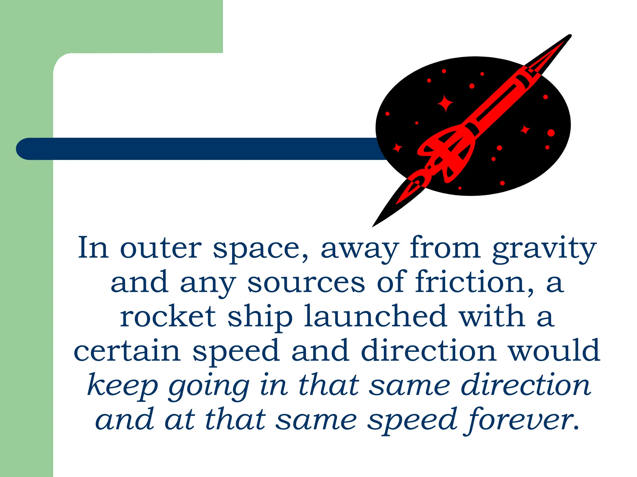 In outer space, away from gravity
and any sources of friction, a
rocket ship launched with a
certain speed and direction would
keep going in that same direction
and at that same speed forever.
 