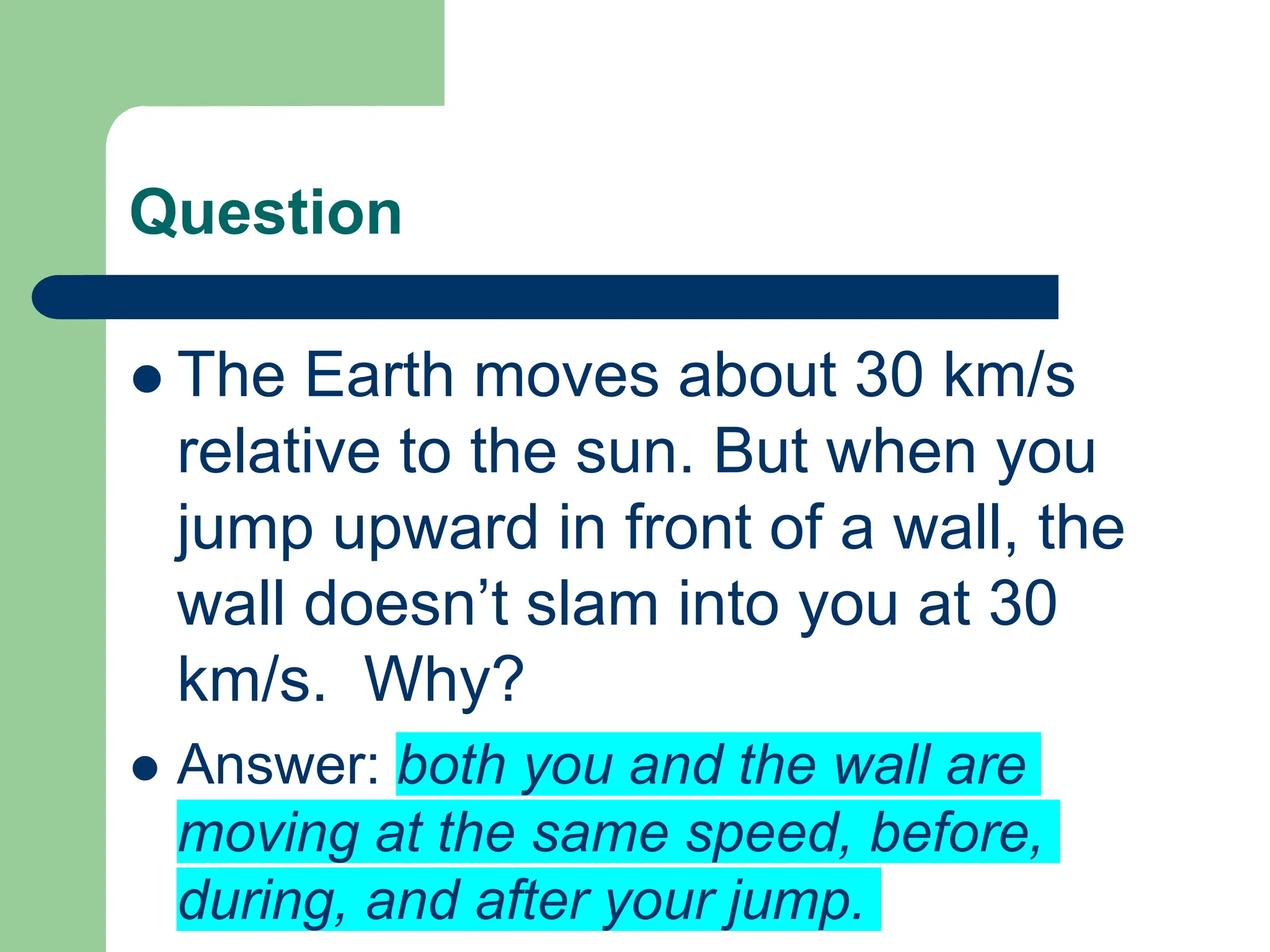 Question
 The Earth moves about 30 km/s
relative to the sun. But when you
jump upward in front of a wall, the
wall doesn’t slam into you at 30
km/s. Why?
 Answer: both you and the wall are
moving at the same speed, before,
during, and after your jump.
 