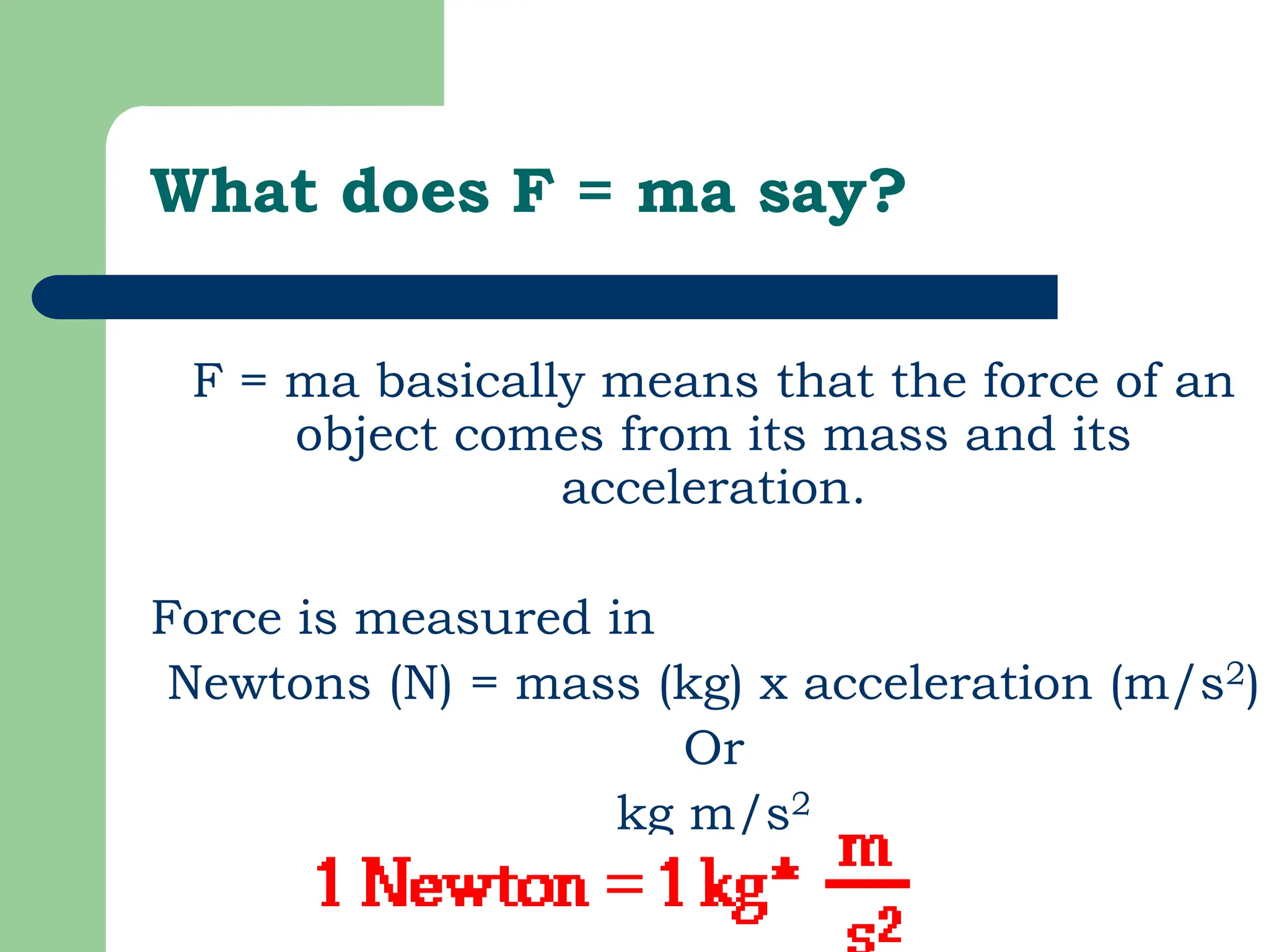 What does F = ma say?
F = ma basically means that the force of an
object comes from its mass and its
acceleration.
Force is measured in
Newtons (N) = mass (kg) x acceleration (m/s2)
Or
kg m/s2
 