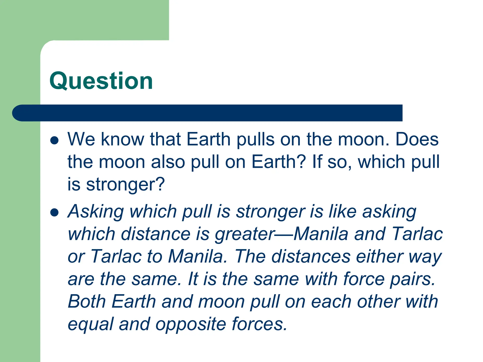 Question
 We know that Earth pulls on the moon. Does
the moon also pull on Earth? If so, which pull
is stronger?
 Asking which pull is stronger is like asking
which distance is greater—Manila and Tarlac
or Tarlac to Manila. The distances either way
are the same. It is the same with force pairs.
Both Earth and moon pull on each other with
equal and opposite forces.
 