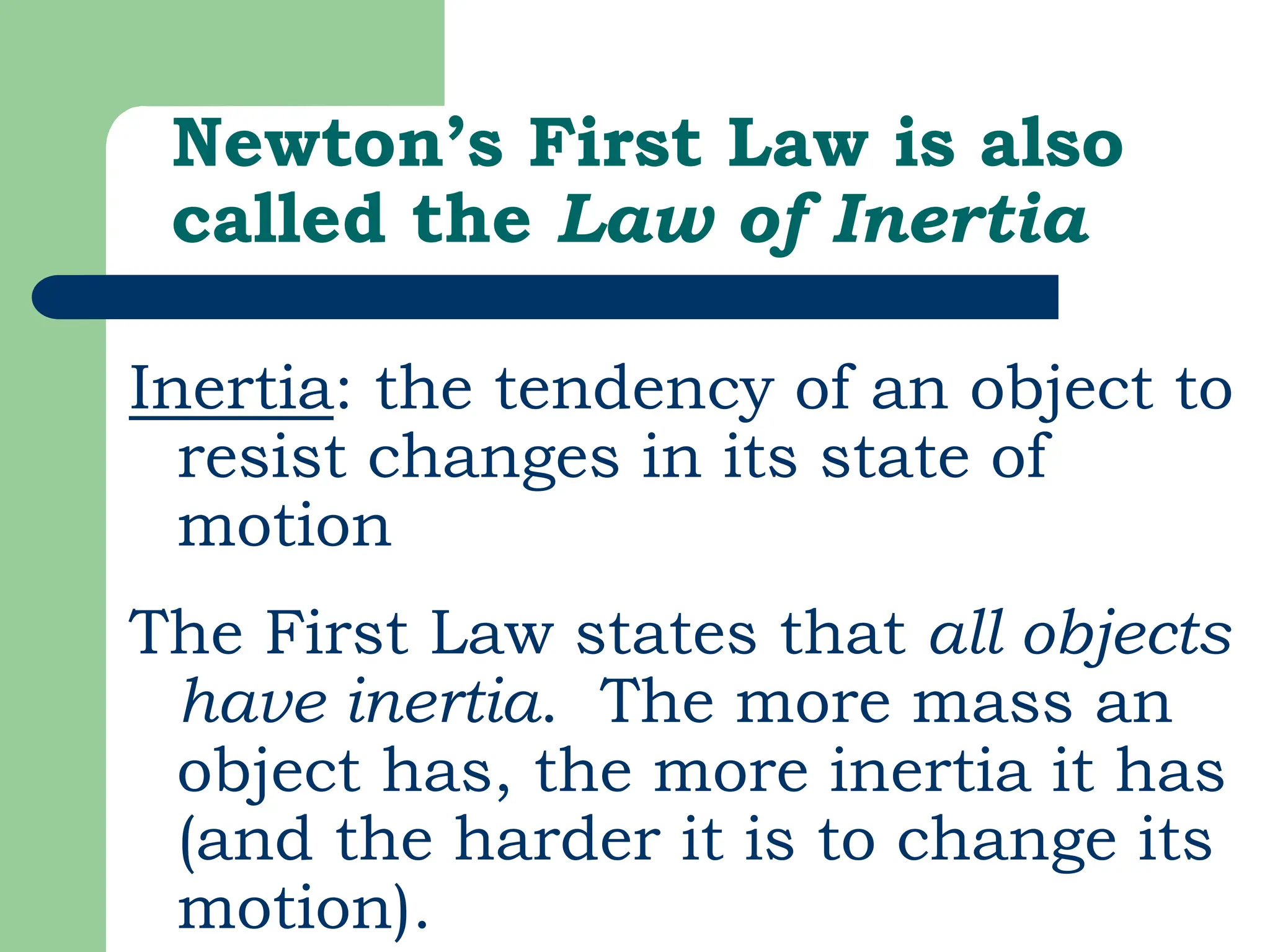 Newton’s First Law is also
called the Law of Inertia
Inertia: the tendency of an object to
resist changes in its state of
motion
The First Law states that all objects
have inertia. The more mass an
object has, the more inertia it has
(and the harder it is to change its
motion).
 