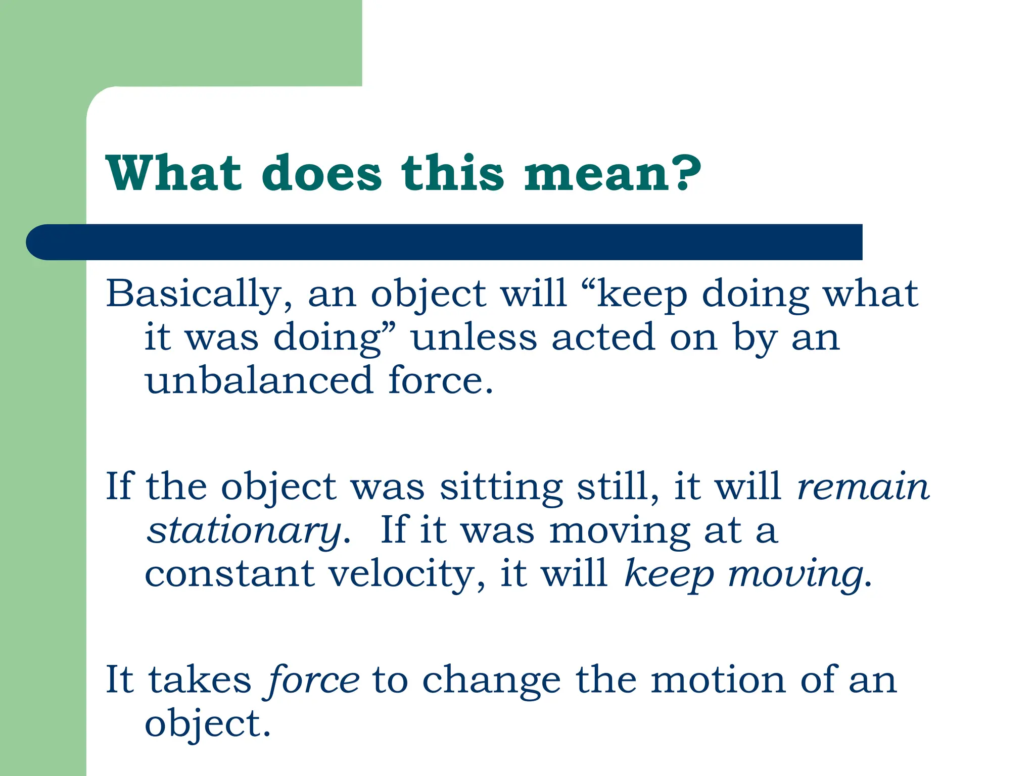 What does this mean?
Basically, an object will “keep doing what
it was doing” unless acted on by an
unbalanced force.
If the object was sitting still, it will remain
stationary. If it was moving at a
constant velocity, it will keep moving.
It takes force to change the motion of an
object.
 