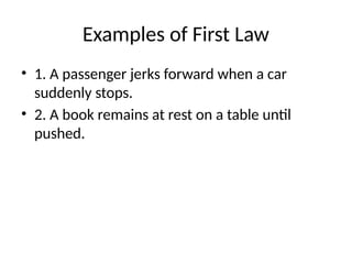 Examples of First Law
• 1. A passenger jerks forward when a car
suddenly stops.
• 2. A book remains at rest on a table until
pushed.
 