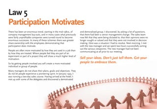 Law 5
Participation Motivates
There has been an enormous trend, starting in the mid-1980s, of         and demoralised group. I discovered, by asking a lot of questions,
company management buy-outs, and in many cases what previously          that there had been a senior management change. The sales team
were fairly unprofitable companies were turned round to become          now felt that they were being dictated to, that their opinions were no
enormous successes. In many of these schemes there was greater          longer sought or valued and that they were not involved in decision
share ownership with the employees demonstrating that                   making. Here was a situation I had to resolve. Next morning, I met
participation does motivate.                                            with the new manager and we spent two hours successfully sorting
                                                                        out the various viewpoints. The new manager had not been
People are often more motivated by how they are used in a job than      communicating at all prior to our meeting.
by how they are treated. Where people feel they are part of an
experiment or part of a project they will show a much higher level of
motivation.                                                             Sell your ideas. Don’t just tell them. Get your
So by getting people involved you will create a more motivated          people to embrace them.
individual or group of people.
Many managers do not share their plans, goals and objectives. They
do not let people experience a pioneering spirit. In January 1993, I
was running a two-day sales course. Having arrived at the hotel, I
met up with some of the delegates and discovered a demotivated
 