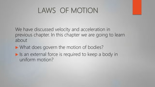 LAWS OF MOTION
We have discussed velocity and acceleration in
previous chapter. In this chapter we are going to learn
about
 What does govern the motion of bodies?
 Is an external force is required to keep a body in
uniform motion?
 