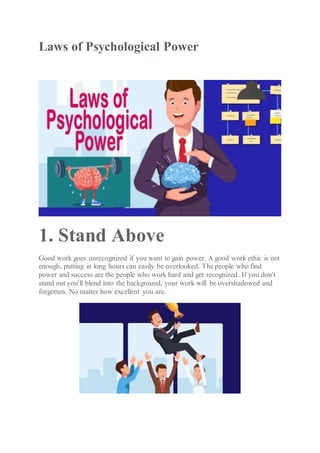 Laws of Psychological Power
1. Stand Above
Good work goes unrecognized if you want to gain power. A good work ethic is not
enough, putting in long hours can easily be overlooked. The people who find
power and success are the people who work hard and get recognized. If you don't
stand out you'll blend into the background, your work will be overshadowed and
forgotten. No matter how excellent you are.
 