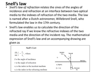 Snell’s law
• Snell’s law of refraction relates the sines of the angles of
incidence and refraction at an interface between two optical
media to the indexes of refraction of the two media. The law
is named after a Dutch astronomer, Willebrord Snell, who
formulated the law in the 17th century.
• Snell’s law enables us to calculate the direction of the
refracted ray if we know the refractive indexes of the two
media and the direction of the incident ray. The mathematical
expression of Snell’s law and an accompanying drawing are
given as
 