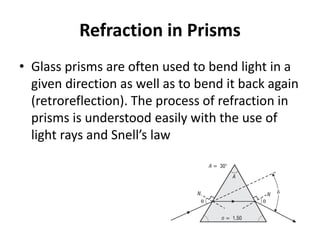 Refraction in Prisms
• Glass prisms are often used to bend light in a
given direction as well as to bend it back again
(retroreflection). The process of refraction in
prisms is understood easily with the use of
light rays and Snell’s law
 