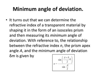Minimum angle of deviation.
• It turns out that we can determine the
refractive index of a transparent material by
shaping it in the form of an isosceles prism
and then measuring its minimum angle of
deviation. With reference to, the relationship
between the refractive index n, the prism apex
angle A, and the minimum angle of deviation
δm is given by
 