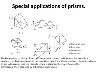 Special applications of prisms.
The Porro prism, consisting of two right-angle prisms, is used in binoculars, for example, to
produce erect final images and, at the same time, permit the distance between the object viewing
lenses to be greater than the normal eye-to-eye distance, thereby enhancing the
stereoscopic effect produced by ordinary binocular vision.
 