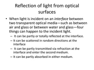 Reflection of light from optical
surfaces
• When light is incident on an interface between
two transparent optical media—such as between
air and glass or between water and glass—four
things can happen to the incident light.
– It can be partly or totally reflected at the interface.
– It can be scattered in random directions at the
interface
– It can be partly transmitted via refraction at the
interface and enter the second medium.
– It can be partly absorbed in either medium.
 