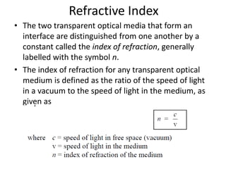 Refractive Index
• The two transparent optical media that form an
interface are distinguished from one another by a
constant called the index of refraction, generally
labelled with the symbol n.
• The index of refraction for any transparent optical
medium is defined as the ratio of the speed of light
in a vacuum to the speed of light in the medium, as
given as
 