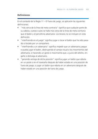 103
Deﬁniciones
En el contexto de la Regla 11 – El fuera de juego, se aplicarán las siguientes
deﬁniciones:
• “más cerca de la línea de meta contraria” signiﬁca que cualquier parte de
su cabeza, cuerpo o pies se halla más cerca de la línea de meta contraria
que el balón y el penúltimo adversario. Los brazos no se incluyen en esta
deﬁnición.
• “interﬁriendo en el juego” signiﬁca jugar o tocar el balón que ha sido pasa-
do o tocado por un compañero.
• “interﬁriendo a un adversario” signiﬁca impedir que un adversario juegue
o pueda jugar el balón, obstruyendo el campo visual o los movimientos del
adversario, o haciendo un gesto o movimiento que, a juicio del árbitro, en-
gañe o distraiga al adversario.
• “ganando ventaja de dicha posición” signiﬁca jugar un balón que rebota
en un poste o en el travesaño después de haber estado en una posición de
fuera de juego, o jugar un balón que rebota en un adversario después de
haber estado en una posición de fuera de juego.
REGLA 11 – EL FUERA DE JUEGO
 