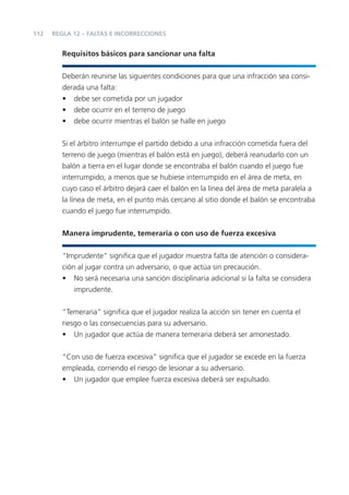112
Requisitos básicos para sancionar una falta
Deberán reunirse las siguientes condiciones para que una infracción sea consi-
derada una falta:
• debe ser cometida por un jugador
• debe ocurrir en el terreno de juego
• debe ocurrir mientras el balón se halle en juego
Si el árbitro interrumpe el partido debido a una infracción cometida fuera del
terreno de juego (mientras el balón está en juego), deberá reanudarlo con un
balón a tierra en el lugar donde se encontraba el balón cuando el juego fue
interrumpido, a menos que se hubiese interrumpido en el área de meta, en
cuyo caso el árbitro dejará caer el balón en la línea del área de meta paralela a
la línea de meta, en el punto más cercano al sitio donde el balón se encontraba
cuando el juego fue interrumpido.
Manera imprudente, temeraria o con uso de fuerza excesiva
“Imprudente” signiﬁca que el jugador muestra falta de atención o considera-
ción al jugar contra un adversario, o que actúa sin precaución.
• No será necesaria una sanción disciplinaria adicional si la falta se considera
imprudente.
“Temeraria” signiﬁca que el jugador realiza la acción sin tener en cuenta el
riesgo o las consecuencias para su adversario.
• Un jugador que actúa de manera temeraria deberá ser amonestado.
“Con uso de fuerza excesiva” signiﬁca que el jugador se excede en la fuerza
empleada, corriendo el riesgo de lesionar a su adversario.
• Un jugador que emplee fuerza excesiva deberá ser expulsado.
REGLA 12 – FALTAS E INCORRECCIONES
 