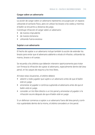 113
Cargar sobre un adversario
La acción de cargar sobre un adversario representa una pugna por un espacio
utilizando el contacto físico, pero sin utilizar los brazos o los codos y mientras
el balón se encuentra a distancia de juego.
Constituye infracción el cargar sobre un adversario:
• de manera imprudente
• de manera temeraria
• utilizando fuerza excesiva
Sujetar a un adversario
El hecho de sujetar a un adversario incluye también la acción de extender los
brazos para evitar que el adversario adelante o eluda al infractor, utilizando las
manos, brazos o el cuerpo.
Se recuerda a los árbitros que deberán intervenir oportunamente para tratar
con ﬁrmeza la infracción de sujetar al adversario, especialmente dentro del área
penal, en los saques de esquina y los tiros libres.
Al tratar estas situaciones, el árbitro deberá:
• advertir a todo jugador que sujete a un adversario antes de que el balón
esté en juego
• amonestar al jugador si continúa sujetando al adversario antes de que el
balón esté en juego
• conceder un tiro libre directo o un tiro penal y amonestar al jugador si la
infracción ocurre después de que el balón esté en juego
Si un defensor comienza a sujetar a un adversario fuera del área penal y conti-
núa sujetándolo dentro de la misma, el árbitro concederá un tiro penal.
REGLA 12 – FALTAS E INCORRECCIONES
 