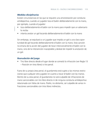 115
Medidas disciplinarias
Existen circunstancias en las que se requiere una amonestación por conducta
antideportiva, cuando un jugador toca el balón deliberadamente con la mano,
por ejemplo, cuando el jugador:
• toca deliberadamente el balón con la mano para impedir que un adversario
lo reciba
• intenta anotar un gol tocando deliberadamente el balón con la mano
Sin embargo, se expulsará a un jugador que impida un gol o una clara opor-
tunidad de gol tocando deliberadamente el balón con la mano. Esta sanción
no emana de la acción del jugador de tocar intencionalmente el balón con la
mano, sino de la intervención inaceptable y desleal de impedir la anotación de
un gol.
Reanudación del juego
• Tiro libre directo desde el lugar donde se cometió la infracción (ver Regla 13
– Posición en tiros libres) o tiro penal.
Fuera de su propia área penal, el guardameta está sujeto a las mismas restric-
ciones que cualquier otro jugador en cuanto a tocar el balón con las manos.
Dentro de su área penal, el guardameta no será culpable de infracciones de
mano sancionables con tiro libre directo ni de ninguna conducta antideportiva
relacionada con faltas de mano. Podrá, no obstante, ser culpable de varias in-
fracciones sancionables con tiros libres indirectos.
REGLA 12 – FALTAS E INCORRECCIONES
 