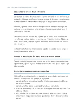118
Obstaculizar el avance de un adversario
Obstaculizar el avance de un adversario supone colocarse en una posición que
obstaculice, bloquee, lentiﬁque o fuerce a cambiar de dirección a un adversario
cuando el balón no está a distancia de juego de los jugadores involucrados.
Todos los jugadores tienen derecho a su posición en el terreno de juego; en-
contrarse en el camino de un adversario no es lo mismo que colocarse en el
camino de un contrario.
Está permitido cubrir el balón. Un jugador que se coloca entre un adversario
y el balón por motivos tácticos no comete una infracción mientras el balón se
halle a distancia de juego y el jugador no retenga a su adversario con los bra-
zos o el cuerpo.
Si el balón se halla a una distancia de ser jugado, un jugador puede cargar de
forma justa sobre un adversario.
Retrasar la reanudación del juego para mostrar una tarjeta
Cuando el árbitro haya decidido mostrar una tarjeta, ya sea para amonestar o
expulsar a un jugador, el juego no deberá reanudarse hasta que la tarjeta haya
sido mostrada.
Amonestaciones por conducta antideportiva
Existen diferentes circunstancias en las cuales se amonestará a un jugador por
conducta antideportiva; por ejemplo, si el jugador:
• comete de forma temeraria una de las siete infracciones sancionables con
un tiro libre directo
• comete una falta táctica para impedir un ataque prometedor
• sujeta al adversario por el motivo táctico de alejarlo del balón o impedir que
obtenga el balón
• toca el balón con la mano para impedir que un adversario se apodere de
él o arme un ataque (se exceptúa al guardameta dentro de su propia área
penal)
REGLA 12 – FALTAS E INCORRECCIONES
 