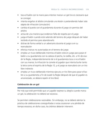 119
• toca el balón con la mano para intentar marcar un gol (no es necesario que
se consiga)
• intenta engañar al árbitro simulando una lesión o pretendiendo haber sido
objeto de infracción (simulación)
• cambia el puesto con el guardameta durante el juego sin permiso del
árbitro
• actúa de una manera que evidencie falta de respeto por el juego
• juega el balón cuando está saliendo del terreno de juego después de haber
recibido el permiso para abandonarlo
• distrae de forma verbal a un adversario durante el juego o en su
reanudación
• efectúa marcas no autorizadas en el terreno de juego
• emplea un truco deliberado mientras el balón está en juego para pasar el
balón a su guardameta con la cabeza el pecho, la rodilla, etc. a ﬁn de eva-
dir la Regla, independientemente de si el guardameta toca o no el balón
con sus manos; la infracción la comete el jugador que intenta burlar tanto
la letra como el espíritu de la Regla 12, y el juego se reanudará con un tiro
libre indirecto
• emplea un truco deliberado mientras ejecuta un tiro libre para pasar el ba-
lón a su guardameta a ﬁn de evadir la Regla (después de que el jugador es
amonestado, se deberá repetir el tiro libre)
Celebración de un gol
Por más que esté permitido que un jugador exprese su alegría cuando marca
un gol, la celebración no deberá ser excesiva.
Se permiten celebraciones razonables. Sin embargo, no se deberá alentar la
práctica de celebraciones coreograﬁadas si estas ocasionan una pérdida de
tiempo excesiva; en dicho caso, los árbitros deberán intervenir.
REGLA 12 – FALTAS E INCORRECCIONES
 