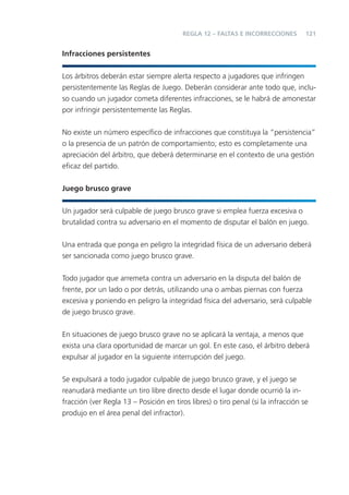 121
Infracciones persistentes
Los árbitros deberán estar siempre alerta respecto a jugadores que infringen
persistentemente las Reglas de Juego. Deberán considerar ante todo que, inclu-
so cuando un jugador cometa diferentes infracciones, se le habrá de amonestar
por infringir persistentemente las Reglas.
No existe un número especíﬁco de infracciones que constituya la “persistencia”
o la presencia de un patrón de comportamiento; esto es completamente una
apreciación del árbitro, que deberá determinarse en el contexto de una gestión
eﬁcaz del partido.
Juego brusco grave
Un jugador será culpable de juego brusco grave si emplea fuerza excesiva o
brutalidad contra su adversario en el momento de disputar el balón en juego.
Una entrada que ponga en peligro la integridad física de un adversario deberá
ser sancionada como juego brusco grave.
Todo jugador que arremeta contra un adversario en la disputa del balón de
frente, por un lado o por detrás, utilizando una o ambas piernas con fuerza
excesiva y poniendo en peligro la integridad física del adversario, será culpable
de juego brusco grave.
En situaciones de juego brusco grave no se aplicará la ventaja, a menos que
exista una clara oportunidad de marcar un gol. En este caso, el árbitro deberá
expulsar al jugador en la siguiente interrupción del juego.
Se expulsará a todo jugador culpable de juego brusco grave, y el juego se
reanudará mediante un tiro libre directo desde el lugar donde ocurrió la in-
fracción (ver Regla 13 – Posición en tiros libres) o tiro penal (si la infracción se
produjo en el área penal del infractor).
REGLA 12 – FALTAS E INCORRECCIONES
 