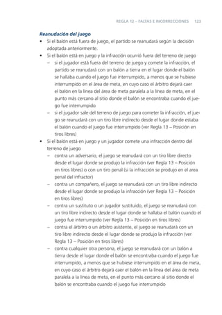 123
Reanudación del juego
• Si el balón está fuera de juego, el partido se reanudará según la decisión
adoptada anteriormente.
• Si el balón está en juego y la infracción ocurrió fuera del terreno de juego
– si el jugador está fuera del terreno de juego y comete la infracción, el
partido se reanudará con un balón a tierra en el lugar donde el balón
se hallaba cuando el juego fue interrumpido, a menos que se hubiese
interrumpido en el área de meta, en cuyo caso el árbitro dejará caer
el balón en la línea del área de meta paralela a la línea de meta, en el
punto más cercano al sitio donde el balón se encontraba cuando el jue-
go fue interrumpido
– si el jugador sale del terreno de juego para cometer la infracción, el jue-
go se reanudará con un tiro libre indirecto desde el lugar donde estaba
el balón cuando el juego fue interrumpido (ver Regla 13 – Posición en
tiros libres)
• Si el balón está en juego y un jugador comete una infracción dentro del
terreno de juego
– contra un adversario, el juego se reanudará con un tiro libre directo
desde el lugar donde se produjo la infracción (ver Regla 13 – Posición
en tiros libres) o con un tiro penal (si la infracción se produjo en el area
penal del infractor)
– contra un compañero, el juego se reanudará con un tiro libre indirecto
desde el lugar donde se produjo la infracción (ver Regla 13 – Posición
en tiros libres)
– contra un sustituto o un jugador sustituido, el juego se reanudará con
un tiro libre indirecto desde el lugar donde se hallaba el balón cuando el
juego fue interrumpido (ver Regla 13 – Posición en tiros libres)
– contra el árbitro o un árbitro asistente, el juego se reanudará con un
tiro libre indirecto desde el lugar donde se produjo la infracción (ver
Regla 13 – Posición en tiros libres)
– contra cualquier otra persona, el juego se reanudará con un balón a
tierra desde el lugar donde el balón se encontraba cuando el juego fue
interrumpido, a menos que se hubiese interrumpido en el área de meta,
en cuyo caso el árbitro dejará caer el balón en la línea del área de meta
paralela a la línea de meta, en el punto más cercano al sitio donde el
balón se encontraba cuando el juego fue interrumpido
REGLA 12 – FALTAS E INCORRECCIONES
 